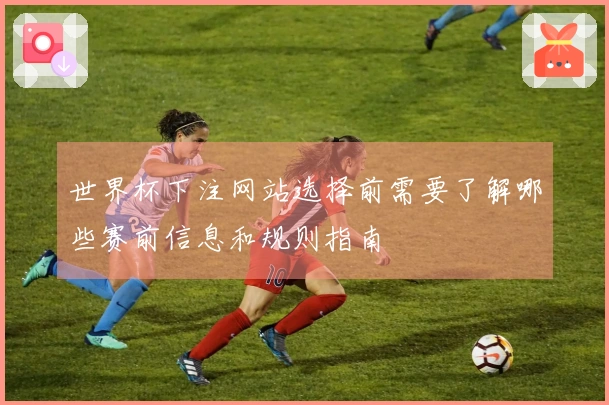 世界杯下注网站选择前需要了解哪些赛前信息和规则指南